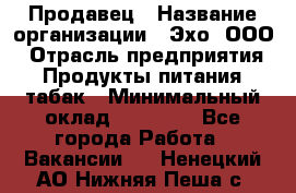 Продавец › Название организации ­ Эхо, ООО › Отрасль предприятия ­ Продукты питания, табак › Минимальный оклад ­ 27 000 - Все города Работа » Вакансии   . Ненецкий АО,Нижняя Пеша с.